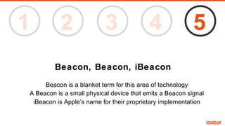 1

2

3

4

5

Beacon, Beacon, iBeacon
Beacon is a blanket term for this area of technology
A Beacon is a small physical device that emits a Beacon signal
iBeacon is Apple’s name for their proprietary implementation

 