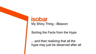 My Shiny Thing - iBeacon
Sorting the Facts from the Hype
…and then realizing that all the
hype may just be deserved after all

 