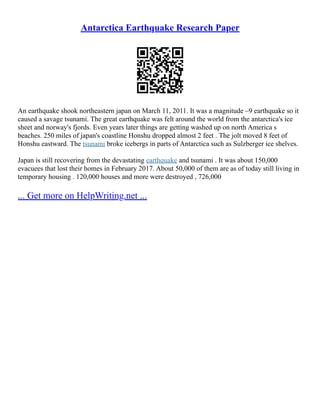 Antarctica Earthquake Research Paper
An earthquake shook northeastern japan on March 11, 2011. It was a magnitude –9 earthquake so it
caused a savage tsunami. The great earthquake was felt around the world from the antarctica's ice
sheet and norway's fjords. Even years later things are getting washed up on north America s
beaches. 250 miles of japan's coastline Honshu dropped almost 2 feet . The jolt moved 8 feet of
Honshu eastward. The tsunami broke icebergs in parts of Antarctica such as Sulzberger ice shelves.
Japan is still recovering from the devastating earthquake and tsunami . It was about 150,000
evacuees that lost their homes in February 2017. About 50,000 of them are as of today still living in
temporary housing . 120,000 houses and more were destroyed , 726,000
... Get more on HelpWriting.net ...
 
