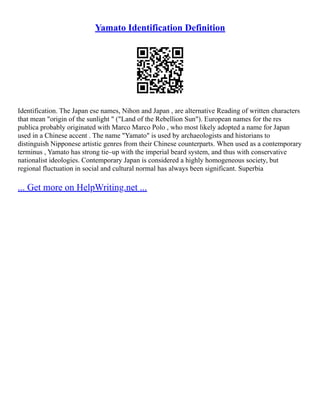 Yamato Identification Definition
Identification. The Japan ese names, Nihon and Japan , are alternative Reading of written characters
that mean "origin of the sunlight " ("Land of the Rebellion Sun"). European names for the res
publica probably originated with Marco Marco Polo , who most likely adopted a name for Japan
used in a Chinese accent . The name "Yamato" is used by archaeologists and historians to
distinguish Nipponese artistic genres from their Chinese counterparts. When used as a contemporary
terminus , Yamato has strong tie–up with the imperial beard system, and thus with conservative
nationalist ideologies. Contemporary Japan is considered a highly homogeneous society, but
regional fluctuation in social and cultural normal has always been significant. Superbia
... Get more on HelpWriting.net ...
 
