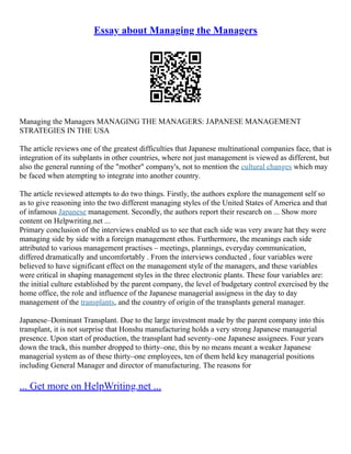 Essay about Managing the Managers
Managing the Managers MANAGING THE MANAGERS: JAPANESE MANAGEMENT
STRATEGIES IN THE USA
The article reviews one of the greatest difficulties that Japanese multinational companies face, that is
integration of its subplants in other countries, where not just management is viewed as different, but
also the general running of the "mother" company's, not to mention the cultural changes which may
be faced when atempting to integrate into another country.
The article reviewed attempts to do two things. Firstly, the authors explore the management self so
as to give reasoning into the two different managing styles of the United States of America and that
of infamous Japanese management. Secondly, the authors report their research on ... Show more
content on Helpwriting.net ...
Primary conclusion of the interviews enabled us to see that each side was very aware hat they were
managing side by side with a foreign management ethos. Furthermore, the meanings each side
attributed to various management practises – meetings, plannings, everyday communication,
differed dramatically and uncomfortably . From the interviews conducted , four variables were
believed to have significant effect on the management style of the managers, and these variables
were critical in shaping management styles in the three electronic plants. These four variables are:
the initial culture established by the parent company, the level of budgetary control exercised by the
home office, the role and influence of the Japanese managerial assigness in the day to day
management of the transplants, and the country of origin of the transplants general manager.
Japanese–Dominant Transplant. Due to the large investment made by the parent company into this
transplant, it is not surprise that Honshu manufacturing holds a very strong Japanese managerial
presence. Upon start of production, the transplant had seventy–one Japanese assignees. Four years
down the track, this number dropped to thirty–one, this by no means meant a weaker Japanese
managerial system as of these thirty–one employees, ten of them held key managerial positions
including General Manager and director of manufacturing. The reasons for
... Get more on HelpWriting.net ...
 