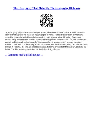 The Geography That Make Up The Geography Of Japan
Japanese geography consists of four major islands; Hokkaido, Honshu, Shikoku, and Kyushu and
other interesting facts that make up the geography of Japan. Hokkaido is the most northern and
second largest of the main islands It is underdeveloped because it is cold, mainly forests, and
farthest away form the other islands. Honshu is the largest and most civilized. Tokyo is the nation's
capital, and is located on this island. In Yokohama, there is a major port, Kyoto, an important
cultural center, and Kobe is the city of the chief commercial and industrial center, All these cities are
located in Honshu. The smallest island is Shikoku, bordered around both the Pacific Ocean and the
Inland Sea. The island opposite from the Hokkaido, is Kyushu, the
... Get more on HelpWriting.net ...
 