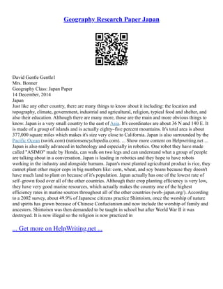 Geography Research Paper Japan
David Gentle Gentle1
Mrs. Bonner
Geography Class: Japan Paper
14 December, 2014
Japan
Just like any other country, there are many things to know about it including: the location and
topography, climate, government, industrial and agricultural, religion, typical food and shelter, and
also their education. Although there are many more, those are the main and more obvious things to
know. Japan is a very small country to the east of Asia. It's coordinates are about 36 N and 140 E. It
is made of a group of islands and is actually eighty–five percent mountains. It's total area is about
377,000 square miles which makes it's size very close to California. Japan is also surrounded by the
Pacific Ocean (swirk.com) (nationsencyclopedia.com). ... Show more content on Helpwriting.net ...
Japan is also really advanced in technology and especially in robotics. One robot they have made
called "ASIMO" made by Honda, can walk on two legs and can understand what a group of people
are talking about in a conversation. Japan is leading in robotics and they hope to have robots
working in the industry and alongside humans. Japan's most planted agricultural product is rice, they
cannot plant other major cops in big numbers like: corn, wheat, and soy beans because they doesn't
have much land to plant on because of it's population. Japan actually has one of the lowest rate of
self–grown food over all of the other countries. Although their crop planting efficiency is very low,
they have very good marine resources, which actually makes the country one of the highest
efficiency rates in marine sources throughout all of the other countries (web–japan.org/). According
to a 2002 survey, about 49.9% of Japanese citizens practice Shintoism, once the worship of nature
and spirits has grown because of Chinese Confucianism and now include the worship of family and
ancestors. Shintoism was then demanded to be taught in school but after World War II it was
destroyed. It is now illegal so the religion is now practiced in
... Get more on HelpWriting.net ...
 