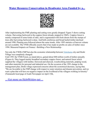 Water Resource Conservation in Headwater Area Funded by a...
After implementing the FMP, planting and cutting were greatly dropped. Figure 5 shows cutting
volume. Harvesting fuelwood in the coppice forest already stopped in 1960's. Coppice forest is
mainly composed of some kinds of oaks, and is regenerated with fresh shoots from the stumps of
trees after harvesting fuelwood is done. And both coniferous and broad leafed timber declined
around 1990. Planting area followed almost the same trends. After 1995 statistics of harvest volume
are not available. The YWB officially asserts that it has made no profits on sales of timber since
1994. Measured Impacts on Finance –Building a New Relationship–
Not only the YWB's FMP but also the economic relationship between Yokohama city and Doshi
Village was completely changed.
Until 1991 the YWB Forest, as stated above, gained about ¥40 million worth of timber annually
(Figure 6). They logged mainly broadleaf secondary coppice forest, and natural forest which
supplied the villagers with lumber, firewood and charcoal, woodworking materials, pulping wood,
and other materials for personal and industrial use. On the occasion of the 1991 change in the
management plan, Doshi village expressed concerns about the economical decrease, saying that,
"We are favorable to the FMP change with respect to water retention and disaster prevention, and we
want a plan that will have no negative impact on the livelihood of the villagers working in forestry"
(Yamanashi local page of Asahi Newspaper on April 15th,
... Get more on HelpWriting.net ...
 