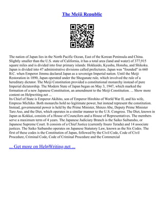 The Meiji Republic
The nation of Japan lies in the North Pacific Ocean, East of the Korean Peninsula and China.
Slightly smaller than the U.S. state of California, it has a total area (land and water) of 377,915
square miles and is divided into four primary islands: Hokkaido, Kyushu, Honshu, and Shikoku.
Japan is divided into 47 administrative divisions called prefectures. Japan was "founded" in 660
B.C. when Emperor Jimmu declared Japan as a sovereign Imperial nation. Until the Meiji
Restoration in 1890, Japan operated under the Shogunate rule, which involved the rule of a
hereditary dictator. The Meiji Constitution provided a constitutional monarchy instead of pure
Imperial dictatorship. The Modern State of Japan began on May 3, 1947, which marked the
formation of a new Japanese Constitution, an amendment to the Meiji Constitution. ... Show more
content on Helpwriting.net ...
Its Chief of State is Emperor Akihito, son of Emperor Hirohito of World War II, and his wife,
Empress Michiko. Both monarchs hold no legitimate power, but instead represent the constitution.
Instead, governmental power is held by the Prime Minister, Shinzo Abe, Deputy Prime Minister
Taro Aso, and the Diet, which operates in a similar manner to the U.S. Congress. The Diet, known in
Japan as Kokkai, consists of a House of Councilors and a House of Representatives. The members
serve a maximum term of 4 years. The Japanese Judiciary Branch is the Saiko Saibansho, or
Japanese Supreme Court. It consists of a Chief Justice (currently Itsuro Terada) and 14 associate
justices. The Saiko Saibansho operates on Japanese Statutory Law, known as the Six Codes. The
first of these codes is the Constitution of Japan, followed by the Civil Code, Code of Civil
Procedure, Criminal Code, Code of Criminal Procedure and the Commercial
... Get more on HelpWriting.net ...
 