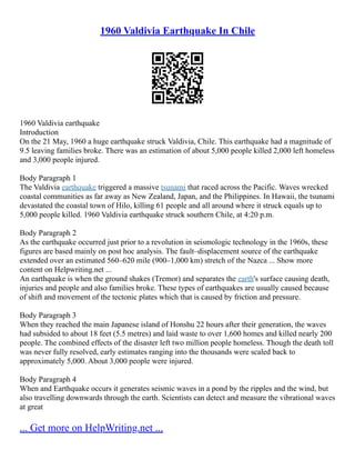 1960 Valdivia Earthquake In Chile
1960 Valdivia earthquake
Introduction
On the 21 May, 1960 a huge earthquake struck Valdivia, Chile. This earthquake had a magnitude of
9.5 leaving families broke. There was an estimation of about 5,000 people killed 2,000 left homeless
and 3,000 people injured.
Body Paragraph 1
The Valdivia earthquake triggered a massive tsunami that raced across the Pacific. Waves wrecked
coastal communities as far away as New Zealand, Japan, and the Philippines. In Hawaii, the tsunami
devastated the coastal town of Hilo, killing 61 people and all around where it struck equals up to
5,000 people killed. 1960 Valdivia earthquake struck southern Chile, at 4:20 p.m.
Body Paragraph 2
As the earthquake occurred just prior to a revolution in seismologic technology in the 1960s, these
figures are based mainly on post hoc analysis. The fault–displacement source of the earthquake
extended over an estimated 560–620 mile (900–1,000 km) stretch of the Nazca ... Show more
content on Helpwriting.net ...
An earthquake is when the ground shakes (Tremor) and separates the earth's surface causing death,
injuries and people and also families broke. These types of earthquakes are usually caused because
of shift and movement of the tectonic plates which that is caused by friction and pressure.
Body Paragraph 3
When they reached the main Japanese island of Honshu 22 hours after their generation, the waves
had subsided to about 18 feet (5.5 metres) and laid waste to over 1,600 homes and killed nearly 200
people. The combined effects of the disaster left two million people homeless. Though the death toll
was never fully resolved, early estimates ranging into the thousands were scaled back to
approximately 5,000. About 3,000 people were injured.
Body Paragraph 4
When and Earthquake occurs it generates seismic waves in a pond by the ripples and the wind, but
also travelling downwards through the earth. Scientists can detect and measure the vibrational waves
at great
... Get more on HelpWriting.net ...
 