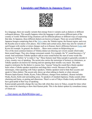 Linguistics and Dialects in Japanese Essays
In a language, there are usually variants that emerge from it–variants such as dialects or different
colloquial phrases. This usually happens when the language is split across different parts of the
country or world. Different living situations call for different phrases or different ways of expressing
that idea. In Japanese, these different dialects are known as hougen. There are several different
Japanese hougen comprising that of the Tokyo area, the Tohoku region, the Kansai region, and even
the Kyushu area to name a few places. Also within each certain areas, there may also be variants of
each hougen with similar or minor changes such as in Kansai, there's difference between Osaka and
Kyoto for example. In general, the dialects ... Show more content on Helpwriting.net ...
Two of the most common features of Tohoku dialect are drawing out vowels sounds which make
them sound longer. They also change consonant sounds. For example, the "k" sound becomes a "g"
sound. And sometimes Tohoku speakers add an extra sound before the start of some words like
inserting an "n" before "g" to make it "ng." These features lead Tokyo people to generally consider it
a lazy, country way of speaking. The accent also carries the stereotype of laziness or clumsiness, as
Tohoku speakers are known for slurring and not opening their mouths very much. The rather
negative nickname for the dialect is zuuzuu–ben, "zuuzuu" being the sound that a Kanto speaker
hears when a Tohoku speaker neutralizes and drags their vowels. Because of the negative
stereotypes, when speaking with Tokyo speakers, Tohoku speakers tend to hide their accents and
speak in Tokyo dialect. The accent only shows up when talking to family or when stressed.
Western Japan Kansai, Osaka, Kyoto, Fukui (Phrases, changes from standard, ) Kansai includes
Osaka, Kyoto, Kobe and surrounding areas. To speakers of standard Japanese, Osaka sounds either
charming and funny, or grating and obnoxious. There's a sort of Tokyo–Osaka rivalry and both areas
have great pride in their way of speaking.
Kansai people generally change the way they talk when they move to Tokyo, except for times when
they want to be charming or show their Kansai pride. This is the dialect spoken by comedians (many
of whom are
... Get more on HelpWriting.net ...
 