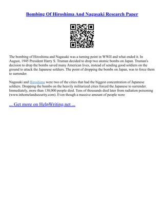 Bombing Of Hiroshima And Nagasaki Research Paper
The bombing of Hiroshima and Nagasaki was a turning point in WWII and what ended it. In
August, 1945 President Harry S. Truman decided to drop two atomic bombs on Japan. Truman's
decision to drop the bombs saved many American lives, instead of sending good soldiers on the
ground to attack the Japanese soldiers. The point of dropping the bombs on Japan, was to force them
to surrender.
Nagasaki and Hiroshima were two of the cities that had the biggest concentration of Japanese
soldiers. Dropping the bombs on the heavily militarized cities forced the Japanese to surrender.
Immediately, more than 130,000 people died. Tens of thousands died later from radiation poisoning
(www.inhomelandsecurity.com). Even though a massive amount of people were
... Get more on HelpWriting.net ...
 