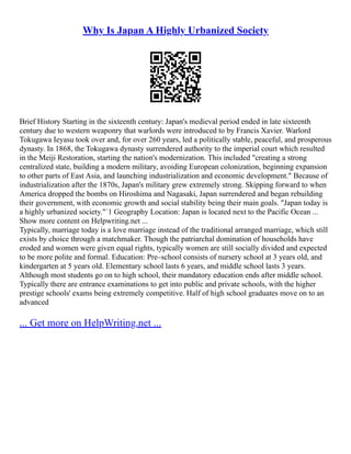 Why Is Japan A Highly Urbanized Society
Brief History Starting in the sixteenth century: Japan's medieval period ended in late sixteenth
century due to western weaponry that warlords were introduced to by Francis Xavier. Warlord
Tokugawa Ieyasu took over and, for over 260 years, led a politically stable, peaceful, and prosperous
dynasty. In 1868, the Tokugawa dynasty surrendered authority to the imperial court which resulted
in the Meiji Restoration, starting the nation's modernization. This included "creating a strong
centralized state, building a modern military, avoiding European colonization, beginning expansion
to other parts of East Asia, and launching industrialization and economic development." Because of
industrialization after the 1870s, Japan's military grew extremely strong. Skipping forward to when
America dropped the bombs on Hiroshima and Nagasaki, Japan surrendered and began rebuilding
their government, with economic growth and social stability being their main goals. "Japan today is
a highly urbanized society."`1 Geography Location: Japan is located next to the Pacific Ocean ...
Show more content on Helpwriting.net ...
Typically, marriage today is a love marriage instead of the traditional arranged marriage, which still
exists by choice through a matchmaker. Though the patriarchal domination of households have
eroded and women were given equal rights, typically women are still socially divided and expected
to be more polite and formal. Education: Pre–school consists of nursery school at 3 years old, and
kindergarten at 5 years old. Elementary school lasts 6 years, and middle school lasts 3 years.
Although most students go on to high school, their mandatory education ends after middle school.
Typically there are entrance examinations to get into public and private schools, with the higher
prestige schools' exams being extremely competitive. Half of high school graduates move on to an
advanced
... Get more on HelpWriting.net ...
 
