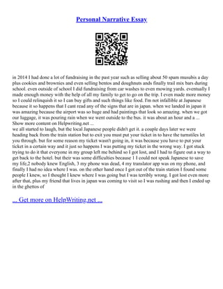 Personal Narrative Essay
in 2014 I had done a lot of fundraising in the past year such as selling about 50 spam musubis a day
plus cookies and brownies and even selling bentos and doughnuts ands finally trail mix bars during
school. even outside of school I did fundraising from car washes to even mowing yards. eventually I
made enough money with the help of all my family to get to go on the trip. I even made more money
so I could relinquish it so I can buy gifts and such things like food. I'm not infallible at Japanese
because it so happens that I cant read any of the signs that are in japan. when we landed in japan it
was amazing because the airport was so huge and had paintings that look so amazing. when we got
our luggage, it was pouring rain when we went outside to the bus. it was about an hour and a ...
Show more content on Helpwriting.net ...
we all started to laugh, but the local Japanese people didn't get it. a couple days later we were
heading back from the train station but to exit you must put your ticket in to have the turnstiles let
you through. but for some reason my ticket wasn't going in, it was because you have to put your
ticket in a certain way and it just so happens I was putting my ticket in the wrong way. I got stuck
trying to do it that everyone in my group left me behind so I got lost, and I had to figure out a way to
get back to the hotel. but their was some difficulties because 1 I could not speak Japanese to save
my life,2 nobody knew English, 3 my phone was dead, 4 my translator app was on my phone, and
finally I had no idea where I was. on the other hand once I got out of the train station I found some
people I knew, so I thought I knew where I was going but I was terribly wrong. I got lost even more
after that, plus my friend that lives in japan was coming to visit so I was rushing and then I ended up
in the ghettos of
... Get more on HelpWriting.net ...
 