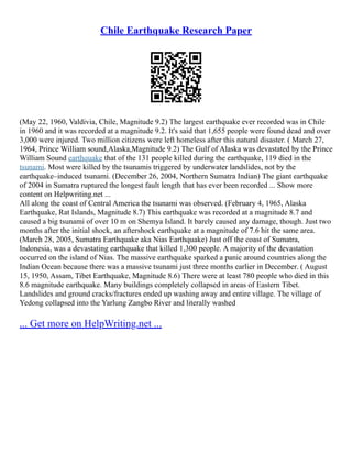 Chile Earthquake Research Paper
(May 22, 1960, Valdivia, Chile, Magnitude 9.2) The largest earthquake ever recorded was in Chile
in 1960 and it was recorded at a magnitude 9.2. It's said that 1,655 people were found dead and over
3,000 were injured. Two million citizens were left homeless after this natural disaster. ( March 27,
1964, Prince William sound,Alaska,Magnitude 9.2) The Gulf of Alaska was devastated by the Prince
William Sound earthquake that of the 131 people killed during the earthquake, 119 died in the
tsunami. Most were killed by the tsunamis triggered by underwater landslides, not by the
earthquake–induced tsunami. (December 26, 2004, Northern Sumatra Indian) The giant earthquake
of 2004 in Sumatra ruptured the longest fault length that has ever been recorded ... Show more
content on Helpwriting.net ...
All along the coast of Central America the tsunami was observed. (February 4, 1965, Alaska
Earthquake, Rat Islands, Magnitude 8.7) This earthquake was recorded at a magnitude 8.7 and
caused a big tsunami of over 10 m on Shemya Island. It barely caused any damage, though. Just two
months after the initial shock, an aftershock earthquake at a magnitude of 7.6 hit the same area.
(March 28, 2005, Sumatra Earthquake aka Nias Earthquake) Just off the coast of Sumatra,
Indonesia, was a devastating earthquake that killed 1,300 people. A majority of the devastation
occurred on the island of Nias. The massive earthquake sparked a panic around countries along the
Indian Ocean because there was a massive tsunami just three months earlier in December. ( August
15, 1950, Assam, Tibet Earthquake, Magnitude 8.6) There were at least 780 people who died in this
8.6 magnitude earthquake. Many buildings completely collapsed in areas of Eastern Tibet.
Landslides and ground cracks/fractures ended up washing away and entire village. The village of
Yedong collapsed into the Yarlung Zangbo River and literally washed
... Get more on HelpWriting.net ...
 
