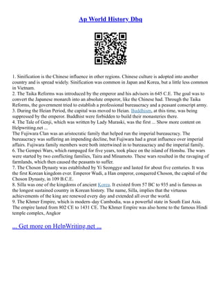 Ap World History Dbq
1. Sinification is the Chinese influence in other regions. Chinese culture is adopted into another
country and is spread widely. Sinification was common in Japan and Korea, but a little less common
in Vietnam.
2. The Taika Reforms was introduced by the emperor and his advisors in 645 C.E. The goal was to
convert the Japanese monarch into an absolute emperor, like the Chinese had. Through the Taika
Reforms, the government tried to establish a professional bureaucracy and a peasant conscript army.
3. During the Heian Period, the capital was moved to Heian. Buddhism, at this time, was being
suppressed by the emperor. Buddhist were forbidden to build their monasteries there.
4. The Tale of Genji, which was written by Lady Muraski, was the first ... Show more content on
Helpwriting.net ...
The Fujiwara Clan was an aristocratic family that helped run the imperial bureaucracy. The
bureaucracy was suffering an impending decline, but Fujiwara had a great influence over imperial
affairs. Fujiwara family members were both intertwined in to bureaucracy and the imperial family.
6. The Gempei Wars, which rampaged for five years, took place on the island of Honshu. The wars
were started by two conflicting families, Taira and Minamoto. These wars resulted in the ravaging of
farmlands, which then caused the peasants to suffer.
7. The Choson Dynasty was established by Yi Seonggye and lasted for about five centuries. It was
the first Korean kingdom ever. Emperor Wudi, a Han emperor, conquered Choson, the capital of the
Choson Dynasty, in 109 B.C.E.
8. Silla was one of the kingdoms of ancient Korea. It existed from 57 BC to 935 and is famous as
the longest sustained country in Korean history. The name, Silla, implies that the virtuous
achievements of the king are renewed every day and extended all over the world.
9. The Khmer Empire, which is modern–day Cambodia, was a powerful state in South East Asia.
The empire lasted from 802 CE to 1431 CE. The Khmer Empire was also home to the famous Hindi
temple complex, Angkor
... Get more on HelpWriting.net ...
 