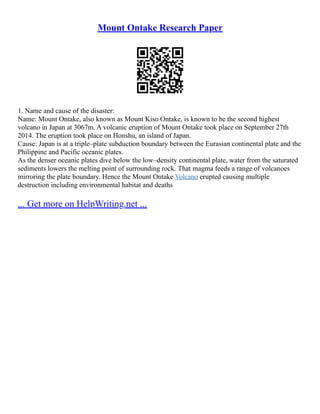 Mount Ontake Research Paper
1. Name and cause of the disaster:
Name: Mount Ontake, also known as Mount Kiso Ontake, is known to be the second highest
volcano in Japan at 3067m. A volcanic eruption of Mount Ontake took place on September 27th
2014. The eruption took place on Honshu, an island of Japan.
Cause: Japan is at a triple–plate subduction boundary between the Eurasian continental plate and the
Philippine and Pacific oceanic plates.
As the denser oceanic plates dive below the low–density continental plate, water from the saturated
sediments lowers the melting point of surrounding rock. That magma feeds a range of volcanoes
mirroring the plate boundary. Hence the Mount Ontake Volcano erupted causing multiple
destruction including environmental habitat and deaths
... Get more on HelpWriting.net ...
 
