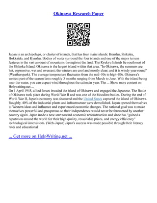 Okinawa Research Paper
Japan is an archipelago, or cluster of islands, that has four main islands: Honshu, Shikoku,
Hokkaido, and Kyushu. Bodies of water surround the four islands and one of the major terrain
features is the vast amount of mountains throughout the land. The Ryukyu Islands lie southwest of
the Shikoku Island. Okinawa is the largest island within that area. "In Okinawa, the summers are
hot, oppressive, wet and overcast; the winters are cool and mostly clear; and it is windy year round"
(Weatherspark). The average temperature fluctuates from the mid–50s to high–80s. Okinawa's
wettest part of the season lasts roughly 3 months ranging from March to June. With the island being
near the water, you can expect wind throughout the calendar year. The ... Show more content on
Helpwriting.net ...
On 1 April 1945, allied forces invaded the island of Okinawa and engaged the Japanese. The Battle
of Okinawa took place during World War II and was one of the bloodiest battles. During the end of
World War II, Japan's economy was shattered and the United States captured the island of Okinawa.
Roughly, 40% of the industrial plants and infrastructure were demolished. Japan opened themselves
to Western ideas and influence and experienced economic changes. The national goal was to make
themselves powerful and prosperous so their independence would never be threatened by another
country again. Japan made a new start toward economic reconstruction and since has "gained a
reputation around the world for their high quality, reasonable prices, and energy efficiency"
technological innovations. (Web–Japan) Japan's success was made possible through their literacy
rates and educational
... Get more on HelpWriting.net ...
 
