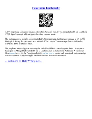 Fukushima Earthquake
A 6.9–magnitude earthquake struck northeastern Japan on Tuesday morning at about 6 am local time
(GMT 9 pm Monday), which triggered a minor tsunami wave.
The earthquake was initially approximated at 7.3 in magnitude, but later downgraded to 6.9 by US
Geological Survey. Its epic center was located off the coast of Fukushima prefecture in Honshu
island at a depth of about 9 miles.
The height of waves triggered by the quake varied in different coastal regions, from 1.4 meters at
Sedai port in Miyagi Prefecture to 60 cm at Onahama Port in Fukushima Prefecture. A one meter
high tsunami wave hit the Fukushima Daiichi nuclear power plant which was struck by the massive
tsunami in March 2011 sending its three reactors into meltdown at the time.
... Get more on HelpWriting.net ...
 