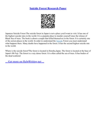Suicide Forest Research Paper
Japanese Suicide Forest The suicide forest in Japan is not a place you'd want to visit. It has one of
the highest suicide rates in the world. It is a popular place to murder yourself since the release of
Black Sea of trees. The book is about a couple that killed themselves in the forest. It is certainly one
of the eeriest places in the world. In order to understand the Suicide Forest you must understand
what happens there. Many deaths have happened in the forest. It has the second highest suicide rate
in the world.
Where is the suicide forest?The forest is located in Honshu,Japan. The forest is located at the base of
Japan's Mt Fuji. The forest is a very dense forest. It is often called the sea of trees. It has bodies of
the dead scattered
... Get more on HelpWriting.net ...
 
