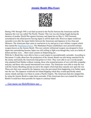 Atomic Bomb Dbq Essay
During 1941 through 1945 a war had occurred in the Pacific between the Americans and the
Japanese this war was called The Pacific Theater. This war was also being fought during the
duration of another World War against Germany and Japan but on May 8, 1945 Germany
surrendered to the allied powers leaving Japan to still be dealt with. However Japan would not
surrender even after the major battles between the Americans and Japanese in Iwo Jima and
Okinawa. The Americans then came to conclusion to try and get to a new military weapon which
then started the ManHattan Project. The Manhattan Project established a new powerful military
weapon known as the Atomic Bomb. This new entirely militarized weapon was designed to force
Japan into surrendering because Japan was still willing to fight even though they were on a brink of
defeat and they were ... Show more content on Helpwriting.net ...
With the A–Bomb they were able to force a cruel empire to unconditionally surrender. According to
Document 5 it talks about how the production of the Atomic Bomb was also being searched for by
the enemy and luckily the Americans had gotten to it first. They were able to use it on the people
who attacked Pearl Harbor without warning, those who treated prisoners of war with little sympathy
and pity, and those who caused international war crimes. The Americans were able to stop the war
with the Atomic Bombing and put an end to the empire which had done unjustly acts upon the war.
These acts that were caused by the Japanese were also prevented from happening even further upon
into the war. The Japanese would also do Island Hopping which they would specifically attack
enemy islands and take over them to create a Pacific Empire. The Americans had also stopped this
by using the Atomic Bomb to make them surrender. If the Americans have not created the Atomic
Bomb it would have been possible for Japan to continue Island
... Get more on HelpWriting.net ...
 