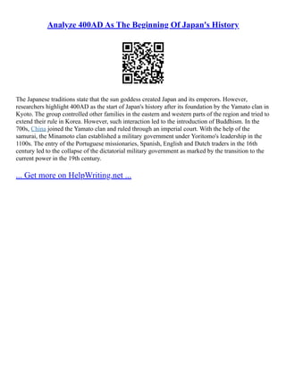 Analyze 400AD As The Beginning Of Japan's History
The Japanese traditions state that the sun goddess created Japan and its emperors. However,
researchers highlight 400AD as the start of Japan's history after its foundation by the Yamato clan in
Kyoto. The group controlled other families in the eastern and western parts of the region and tried to
extend their rule in Korea. However, such interaction led to the introduction of Buddhism. In the
700s, China joined the Yamato clan and ruled through an imperial court. With the help of the
samurai, the Minamoto clan established a military government under Yoritomo's leadership in the
1100s. The entry of the Portuguese missionaries, Spanish, English and Dutch traders in the 16th
century led to the collapse of the dictatorial military government as marked by the transition to the
current power in the 19th century.
... Get more on HelpWriting.net ...
 