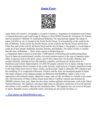 Japan Essay
Japan Table of Contents I. Geography a.) Land b.) Climate c.) Vegetation d.) Population and Culture
e.) Natural Resources and Land Usage II. History a.) Post WWII–Present III. Economics IV. Politics
and Government V. Military VI. International Relations VII. International Appeal The island of
Japan (145,826 sq. mi.) is located in the North Pacific Ocean. It is bounded by on the north by the
Sea of Okhotsk, on the east by the Pacific Ocean, on the south by the Pacific Ocean and the East
China Sea, and on the west by the Korea Strait and the Sea of Japan. I. Geography a.) Land Japan is
made up of four islands: Hokkaido, Kyushu, Honshu, and Shikoku. The Entire country is smaller
than the state of Montana. ... Show more content on Helpwriting.net ...
c.) Vegetation Japan is home to more than 17,000 species of flowering and nonflowering plants.
Trees in Japan are predominately conifers; the most common species is the sugi or Japanese cedar.
Other evergreens such as the larch, spruce, and fir thrive there also. On Kyushu, Shikoku, and
southern Honshu, subtropical trees like bamboo, camphor, and banyan are all prevalent. d.)
Population and Culture Approximately 125,449,703 people currently live in Japan, making it one of
the most population dense countries in the world. Seventy–eight percent of Japan's population reside
in the large urban areas such as Tokyo, Osaka, and Kawasaki. Japan is ethnically 99% Japanese and
the remaining 1% is comprised of Koreans, Chinese, and the Ainu, the aboriginal people of Japan.
The major religions of the Japanese people are Shintoism and Buddhism. Japan is also a very
appreciative and cultured country. Japan has a large, state–of–the–art library in virtually every major
city. The University of Tokyo Library boasts more than 6.3 million volumes and increases by
200,000 volumes every year. Japan also has many modern galleries and museums, such as the Tokyo
National Museum. The Japanese, who place high value on education, attend one of over 60 national
universities or the countless other private institutions there. The Japanese also are lovers of all types
of sports. Baseball, soccer, volleyball, tennis, and skiing are all secular favorites. a.)
... Get more on HelpWriting.net ...
 