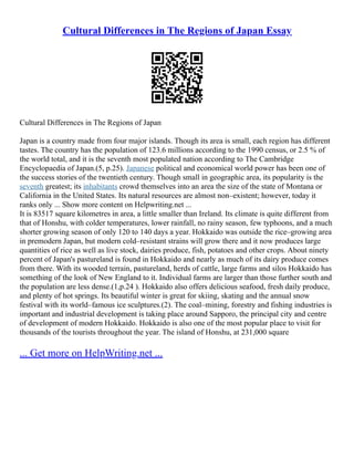 Cultural Differences in The Regions of Japan Essay
Cultural Differences in The Regions of Japan
Japan is a country made from four major islands. Though its area is small, each region has different
tastes. The country has the population of 123.6 millions according to the 1990 census, or 2.5 % of
the world total, and it is the seventh most populated nation according to The Cambridge
Encyclopaedia of Japan.(5, p.25). Japanese political and economical world power has been one of
the success stories of the twentieth century. Though small in geographic area, its popularity is the
seventh greatest; its inhabitants crowd themselves into an area the size of the state of Montana or
California in the United States. Its natural resources are almost non–existent; however, today it
ranks only ... Show more content on Helpwriting.net ...
It is 83517 square kilometres in area, a little smaller than Ireland. Its climate is quite different from
that of Honshu, with colder temperatures, lower rainfall, no rainy season, few typhoons, and a much
shorter growing season of only 120 to 140 days a year. Hokkaido was outside the rice–growing area
in premodern Japan, but modern cold–resistant strains will grow there and it now produces large
quantities of rice as well as live stock, dairies produce, fish, potatoes and other crops. About ninety
percent of Japan's pastureland is found in Hokkaido and nearly as much of its dairy produce comes
from there. With its wooded terrain, pastureland, herds of cattle, large farms and silos Hokkaido has
something of the look of New England to it. Individual farms are larger than those further south and
the population are less dense.(1,p.24 ). Hokkaido also offers delicious seafood, fresh daily produce,
and plenty of hot springs. Its beautiful winter is great for skiing, skating and the annual snow
festival with its world–famous ice sculptures.(2). The coal–mining, forestry and fishing industries is
important and industrial development is taking place around Sapporo, the principal city and centre
of development of modern Hokkaido. Hokkaido is also one of the most popular place to visit for
thousands of the tourists throughout the year. The island of Honshu, at 231,000 square
... Get more on HelpWriting.net ...
 