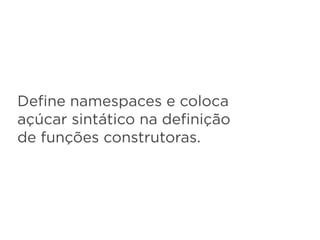 Deﬁne namespaces e coloca
açúcar sintático na deﬁnição
de funções construtoras.
 