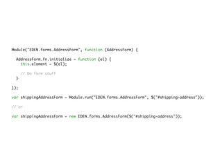 Module("EDEN.forms.AddressForm", function (AddressForm) {
AddressForm.fn.initialize = function (el) {
this.element = $(el);
// Do form stuff
}
});
var shippingAddressForm = Module.run("EDEN.forms.AddressForm", $("#shipping-address"));
// or
var shippingAddressForm = new EDEN.forms.AddressForm($("#shipping-address"));
 