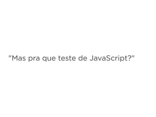"Mas pra que teste de JavaScript?"
 
