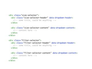 <div class="size-selector">
<div class="size-selector-header" data-dropdown-header>
<!-- some title, could be anything -->
</div>
<div class="size-selector-content" data-dropdown-content>
<!-- content here -->
</div>
</div>
<div class="filter-selector">
<div class="filter-selector-header" data-dropdown-header>
<!-- some title, could be anything -->
</div>
<div class="filter-selector-content" data-dropdown-content>
<!-- content here -->
</div>
</div>
 