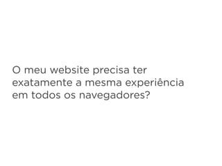 O meu website precisa ter
exatamente a mesma experiência
em todos os navegadores?
 