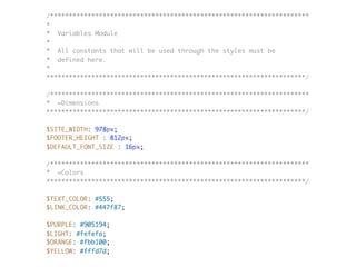 /*********************************************************************
*
* Variables Module
*
* All constants that will be used through the styles must be
* defined here.
*
*********************************************************************/
/*********************************************************************
* =Dimensions
*********************************************************************/
$SITE_WIDTH: 978px;
$FOOTER_HEIGHT : 812px;
$DEFAULT_FONT_SIZE : 16px;
/*********************************************************************
* =Colors
*********************************************************************/
$TEXT_COLOR: #555;
$LINK_COLOR: #447f87;
$PURPLE: #905194;
$LIGHT: #fefefa;
$ORANGE: #fbb100;
$YELLOW: #fffd7d;
 