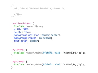 /*
<div class="section-header my-theme1">
...
</div>
*/
.section-header {
@include header_theme;
width: 100%;
height: 15em;
background-position: center center;
background-repeat: no-repeat;
text-align: center;
}
.my-theme1 {
@include header_theme(#fefefa, #333, "theme2_bg.jpg");
}
.my-theme2 {
@include header_theme(#fefefa, #333, "theme2_bg.jpg");
}
 