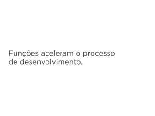 Funções aceleram o processo
de desenvolvimento.
 