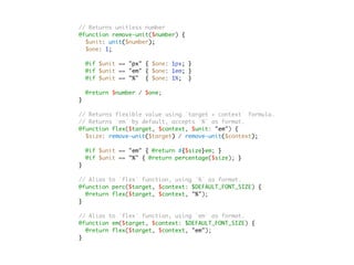 // Returns unitless number
@function remove-unit($number) {
$unit: unit($number);
$one: 1;
@if $unit == "px" { $one: 1px; }
@if $unit == "em" { $one: 1em; }
@if $unit == "%" { $one: 1%; }
@return $number / $one;
}
// Returns flexible value using `target ÷ context` formula.
// Returns `em` by default, accepts `%` as format.
@function flex($target, $context, $unit: "em") {
$size: remove-unit($target) / remove-unit($context);
@if $unit == "em" { @return #{$size}em; }
@if $unit == "%" { @return percentage($size); }
}
// Alias to `flex` function, using `%` as format.
@function perc($target, $context: $DEFAULT_FONT_SIZE) {
@return flex($target, $context, "%");
}
// Alias to `flex` function, using `em` as format.
@function em($target, $context: $DEFAULT_FONT_SIZE) {
@return flex($target, $context, "em");
}
 