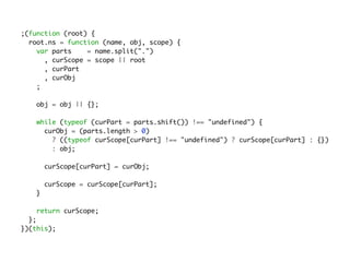 ;(function (root) {
root.ns = function (name, obj, scope) {
var parts = name.split(".")
, curScope = scope || root
, curPart
, curObj
;
obj = obj || {};
while (typeof (curPart = parts.shift()) !== "undefined") {
curObj = (parts.length > 0)
? ((typeof curScope[curPart] !== "undefined") ? curScope[curPart] : {})
: obj;
curScope[curPart] = curObj;
curScope = curScope[curPart];
}
return curScope;
};
})(this);
 