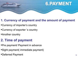 1. Currency of payment and the amount of payment Currency of importer’s country Currency of exporter ’s country  Another country 2. Time of payment Pre payment/ Payment in advance Sight payment( immediate payment) Deferred Payment 