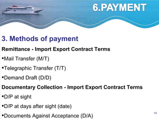 3. Methods of payment Remittance - Import Export Contract Terms Mail Transfer (M/T)  Telegraphic Transfer (T/T)  Demand Draft (D/D)  Documentary Collection - Import Export Contract Terms D/P at sight  D/P at days after sight (date)  Documents Against Acceptance (D/A) 