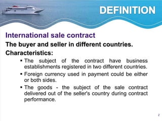 International sale contract   The buyer and seller in different countries.  Characteristics: The subject of the contract have business establishments registered in two different countries. Foreign currency used in payment could be either or both sides. The goods - the subject of the sale contract delivered out of the seller's country during contract performance. 