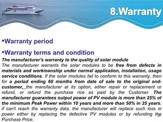 Warranty period Warranty terms and condition The manufacturer's warranty to the quality of solar module The manufacturer warrants the solar modules to be  free from defects in materials and workmanship under normal application, installation, usage service conditions . If the solar modules fail to conform to this warranty, then for  a period ending 60 months from date of sale to the original end-customer ,  the manufacturer at its option, either repair or replacement or refund, or refund the purchase rice as paid by the Customer.  The manufacturer guarantees output power of PV module is more than 25% of the minimum Peak Power within 10 years and more than 50% in 25 years , if can't reach the warranty data, the manufacturer will replace such loss in power either by replacing the defective PV modules or by refunding the Purchase Price. 