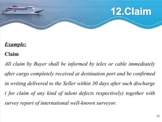 Example: Claim All claim by Buyer shall be informed by telex or cable immediately after cargo completely received at destination port and be confirmed in writing delivered to the Seller within 30 days after such discharge ( for claim of any kind of talent defects respectively) together with survey report of international well-known surveyor. 