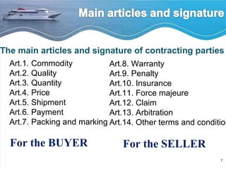 The main articles and signature of contracting parties Art.1. Commodity Art.2. Quality Art.3. Quantity Art.4. Price Art.5. Shipment Art.6. Payment Art.7. Packing and marking Art.8. Warranty Art.9. Penalty Art.10. Insurance Art.11. Force majeure Art.12. Claim Art.13. Arbitration Art.14. Other terms and conditions For the BUYER  For the SELLER 