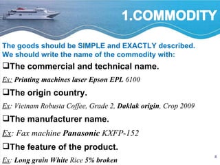 The commercial and technical name.  Ex:   Printing machines laser Epson EPL  6100 The origin country. Ex : Vietnam Robusta Coffee, Grade 2,  Daklak origin , Crop 2009 The manufacturer name.  Ex : Fax machine  Panasonic  KXFP-152 The feature of the product.  Ex :  Long   grain   White  Rice  5% broken The goods should be SIMPLE and EXACTLY described. We should write the name of the commodity with: 