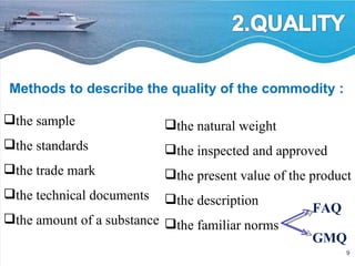 Methods to describe the quality of the commodity : the sample the standards the trade mark the technical documents the amount of a substance the natural weight the inspected and approved the present value of the product the description the familiar norms FAQ GMQ 