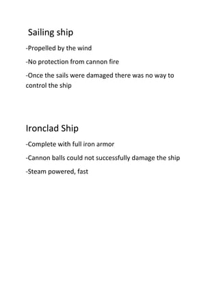 Sailing ship
-Propelled by the wind
-No protection from cannon fire
-Once the sails were damaged there was no way to
control the ship
Ironclad Ship
-Complete with full iron armor
-Cannon balls could not successfully damage the ship
-Steam powered, fast
 