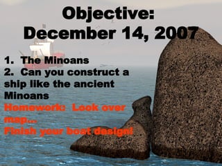 Objective:  December 14, 2007 1.  The Minoans 2.  Can you construct a ship like the ancient Minoans Homework:  Look over map… Finish your boat design! 