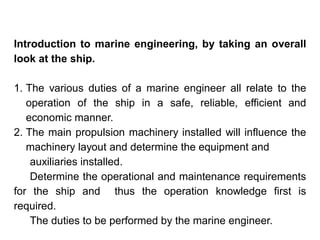 Introduction to marine engineering, by taking an overall
look at the ship.
1. The various duties of a marine engineer all relate to the
operation of the ship in a safe, reliable, efficient and
economic manner.
2. The main propulsion machinery installed will influence the
machinery layout and determine the equipment and
auxiliaries installed.
Determine the operational and maintenance requirements
for the ship and thus the operation knowledge first is
required.
The duties to be performed by the marine engineer.
 