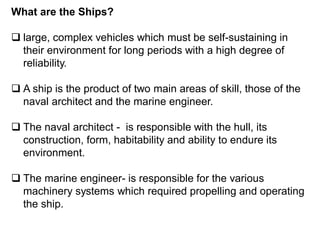 What are the Ships?
 large, complex vehicles which must be self-sustaining in
their environment for long periods with a high degree of
reliability.
 A ship is the product of two main areas of skill, those of the
naval architect and the marine engineer.
 The naval architect - is responsible with the hull, its
construction, form, habitability and ability to endure its
environment.
 The marine engineer- is responsible for the various
machinery systems which required propelling and operating
the ship.
 