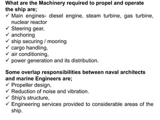 What are the Machinery required to propel and operate
the ship are;
 Main engines- diesel engine, steam turbine, gas turbine,
nuclear reactor
 Steering gear,
 anchoring
 ship securing / mooring
 cargo handling,
 air conditioning,
 power generation and its distribution.
Some overlap responsibilities between naval architects
and marine Engineers are;
 Propeller design,
 Reduction of noise and vibration.
 Ship's structure,
 Engineering services provided to considerable areas of the
ship.
 