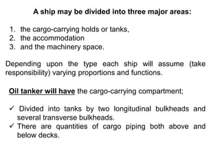 A ship may be divided into three major areas:
1. the cargo-carrying holds or tanks,
2. the accommodation
3. and the machinery space.
Depending upon the type each ship will assume (take
responsibility) varying proportions and functions.
Oil tanker will have the cargo-carrying compartment;
 Divided into tanks by two longitudinal bulkheads and
several transverse bulkheads.
 There are quantities of cargo piping both above and
below decks.
 
