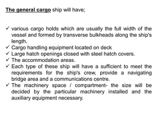 The general cargo ship will have;
 various cargo holds which are usually the full width of the
vessel and formed by transverse bulkheads along the ship's
length.
 Cargo handling equipment located on deck
 Large hatch openings closed with steel hatch covers.
 The accommodation areas.
 Each type of these ship will have a sufficient to meet the
requirements for the ship's crew, provide a navigating
bridge area and a communications centre.
 The machinery space / compartment- the size will be
decided by the particular machinery installed and the
auxiliary equipment necessary.
 