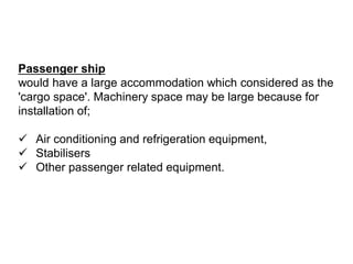 Passenger ship
would have a large accommodation which considered as the
'cargo space'. Machinery space may be large because for
installation of;
 Air conditioning and refrigeration equipment,
 Stabilisers
 Other passenger related equipment.
 
